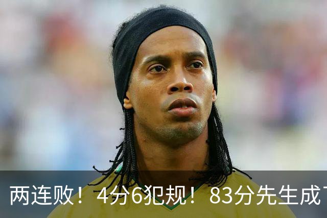 两连败！4分6犯规！83分先生成了笑话