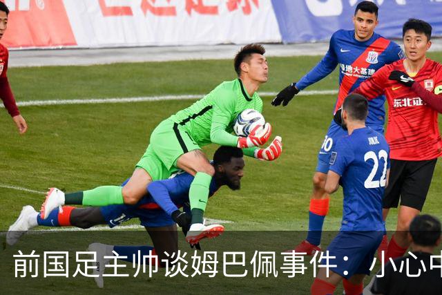 前国足主帅谈姆巴佩事件：小心中国，他们想压价