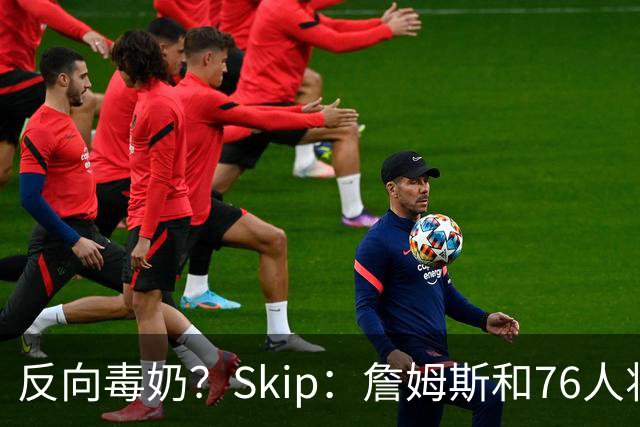 反向毒奶？Skip：詹姆斯和76人将冲出东部 尼克斯有麻烦了