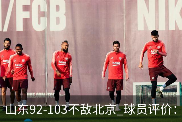 山东92-103不敌北京 球员评价：2人优秀，4人及格，5人低迷