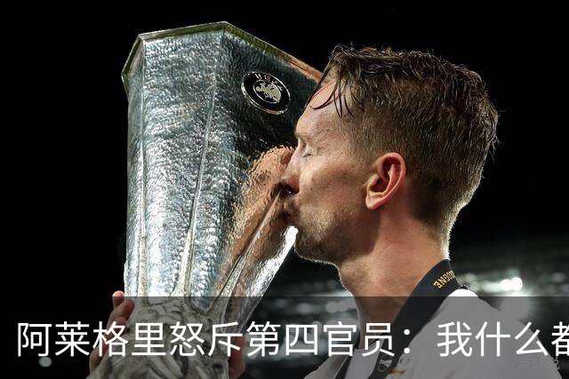 阿莱格里怒斥第四官员：我什么都没说，却吃了红牌