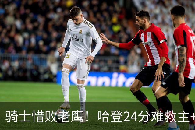 骑士惜败老鹰！哈登24分难救主+首发4人低迷，阿特金森难辞其咎