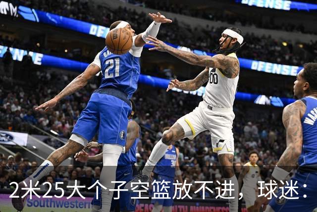 2米25大个子空篮放不进，球迷：你跟范子铭、焦泊乔并称国产三软